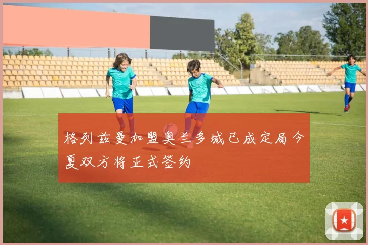 格列兹曼加盟奥兰多城已成定局今夏双方将正式签约