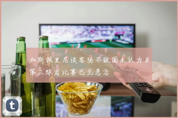 加斯佩里尼谈客场不敌国米认为丢第三球后比赛已无悬念