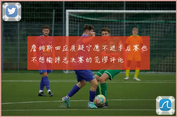 詹姆斯回应质疑宁愿不进季后赛也不想输掉总决赛的荒谬评论