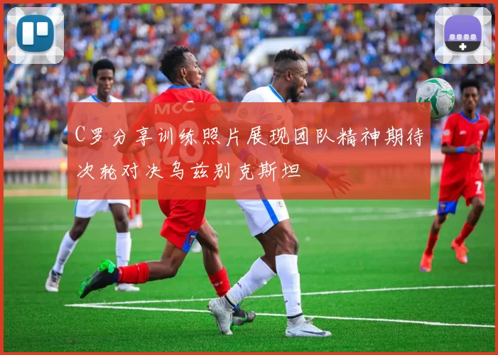 C罗分享训练照片展现团队精神期待次轮对决乌兹别克斯坦