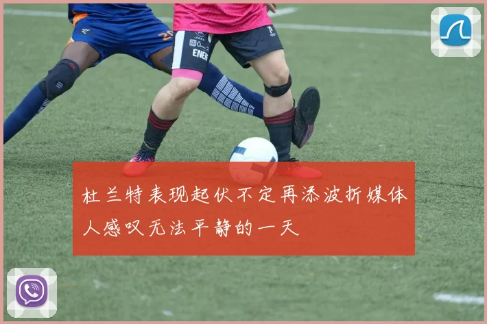 杜兰特表现起伏不定再添波折媒体人感叹无法平静的一天