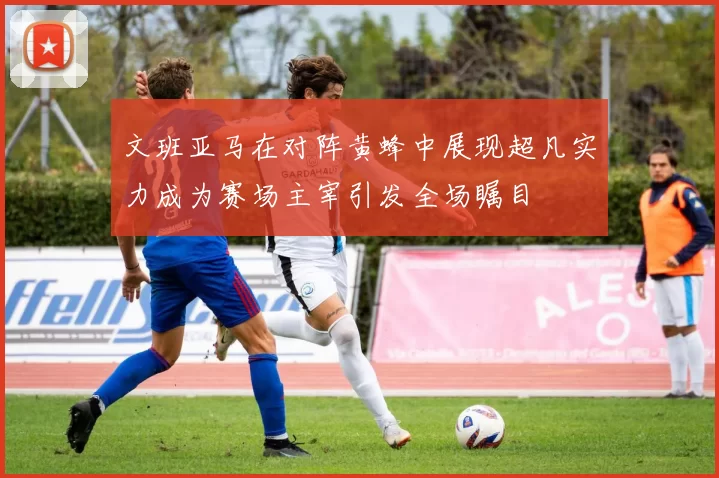 文班亚马在对阵黄蜂中展现超凡实力成为赛场主宰引发全场瞩目