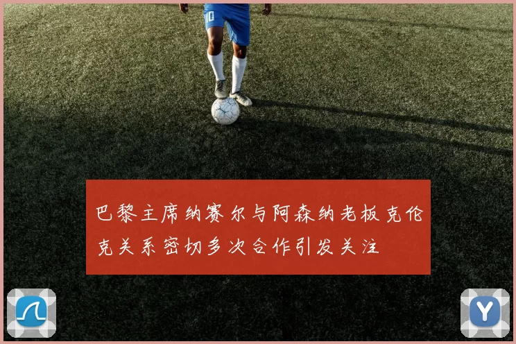 巴黎主席纳赛尔与阿森纳老板克伦克关系密切多次合作引发关注