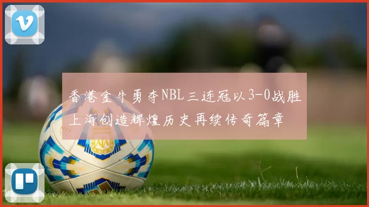 香港金牛勇夺NBL三连冠以3-0战胜上海创造辉煌历史再续传奇篇章