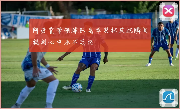阿劳霍带领球队高举奖杯庆祝瞬间铭刻心中永不忘记