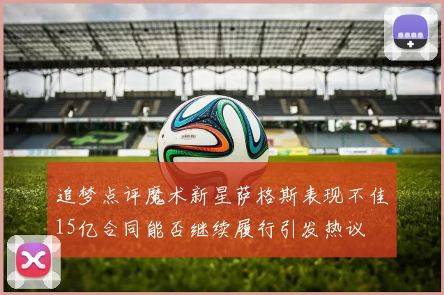 追梦点评魔术新星萨格斯表现不佳15亿合同能否继续履行引发热议