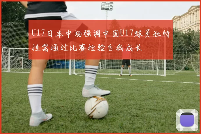U17日本中场强调中国U17球员独特性需通过比赛检验自我成长