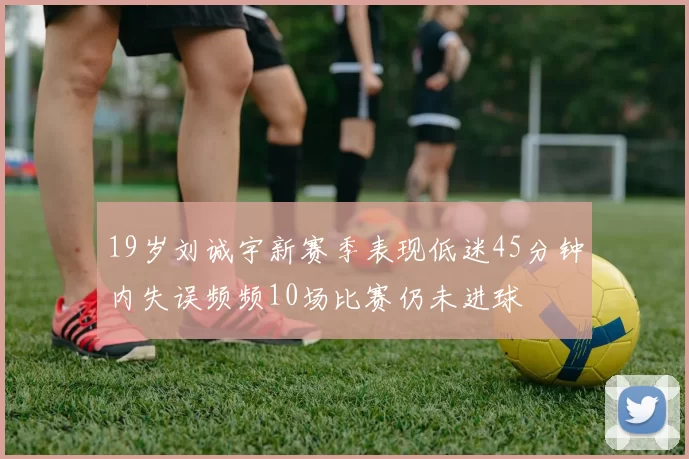 19岁刘诚宇新赛季表现低迷45分钟内失误频频10场比赛仍未进球