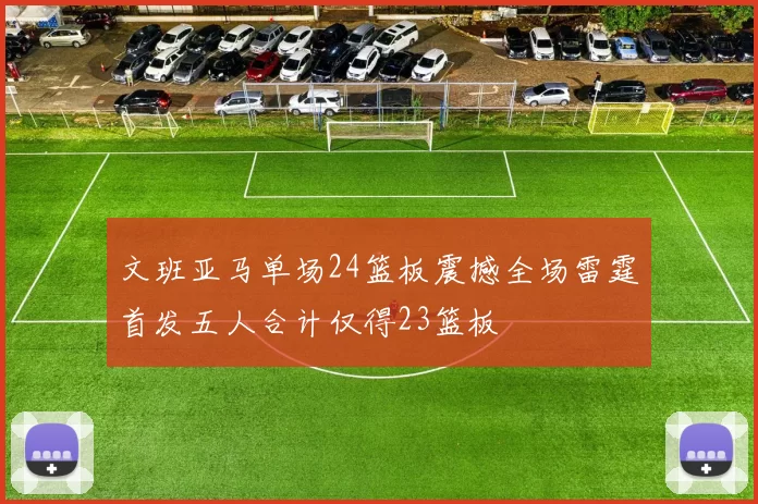 文班亚马单场24篮板震撼全场雷霆首发五人合计仅得23篮板