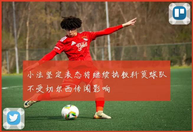 小法坚定表态将继续执教科莫球队不受切尔西传闻影响
