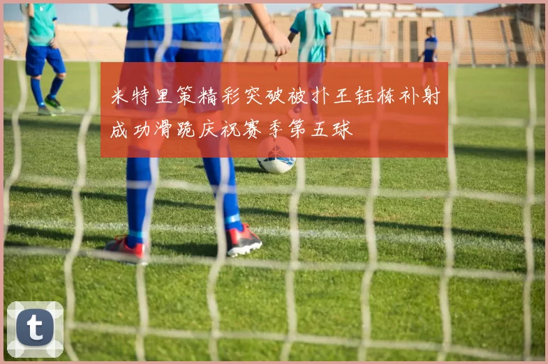 米特里策精彩突破被扑王钰栋补射成功滑跪庆祝赛季第五球